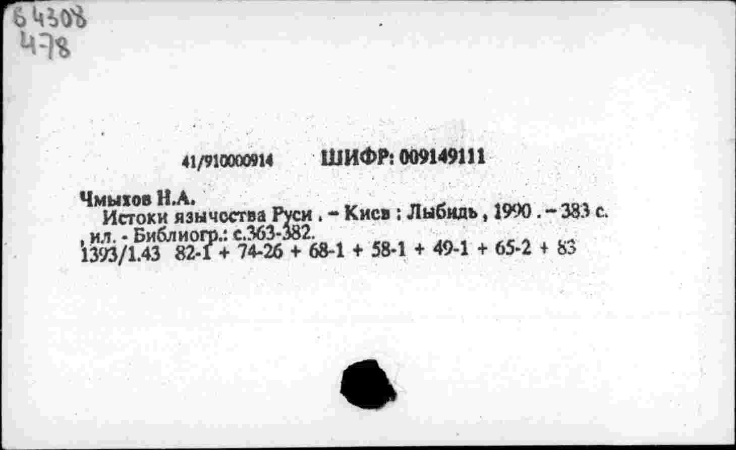 ﻿
41/910000914 ШИФР: 009149111
ЧмыювН.А.
Истоки язычества Руси . - Киев : Лыбидь, 1990. - 383 с.
, ил. - Библиого.: с.363-382.
1393/1.43 82-1 + 74-26 + 68-1 + 58-1 + 49-1 + 65-2 + 83